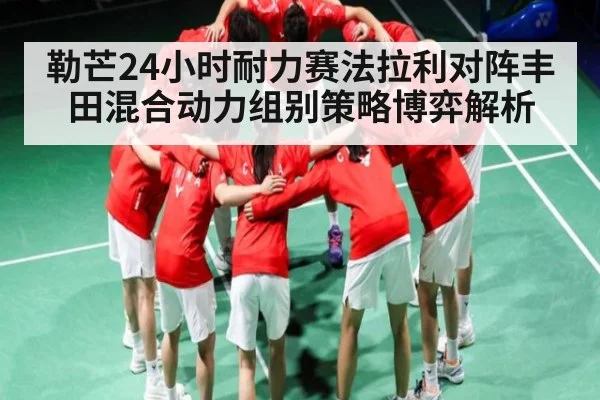 勒芒24小时耐力赛法拉利对阵丰田混合动力组别策略博弈解析